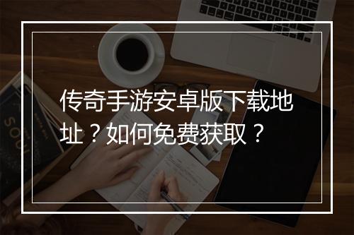 传奇手游安卓版下载地址？如何免费获取？