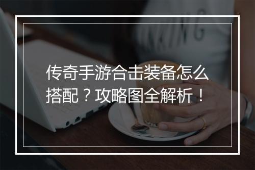 传奇手游合击装备怎么搭配？攻略图全解析！