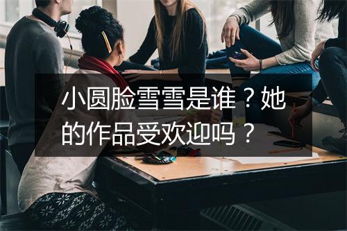 小圆脸雪雪是谁？她的作品受欢迎吗？