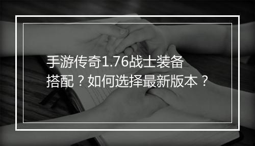 手游传奇1.76战士装备搭配？如何选择最新版本？