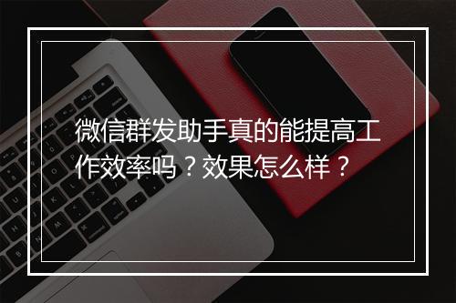 微信群发助手真的能提高工作效率吗？效果怎么样？