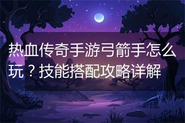 热血传奇手游弓箭手怎么玩？技能搭配攻略详解