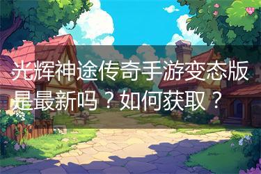 光辉神途传奇手游变态版是最新吗？如何获取？