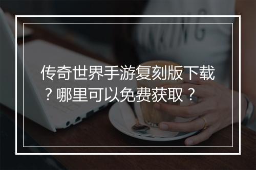 传奇世界手游复刻版下载？哪里可以免费获取？