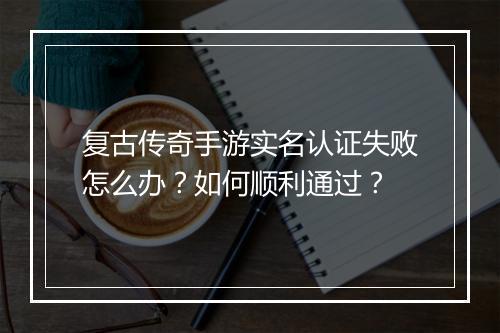 复古传奇手游实名认证失败怎么办？如何顺利通过？