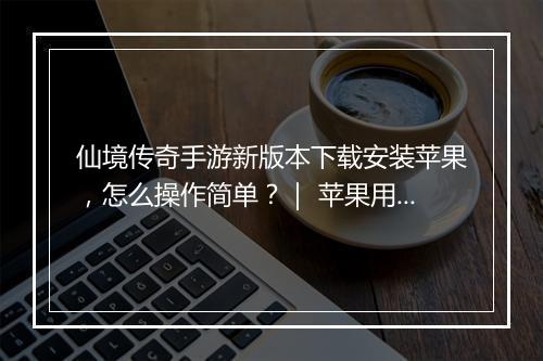 仙境传奇手游新版本下载安装苹果，怎么操作简单？｜ 苹果用户必看！