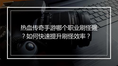 热血传奇手游哪个职业刷怪强？如何快速提升刷怪效率？