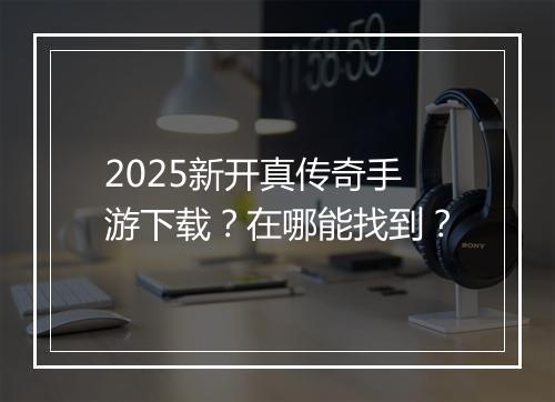 2025新开真传奇手游下载？在哪能找到？