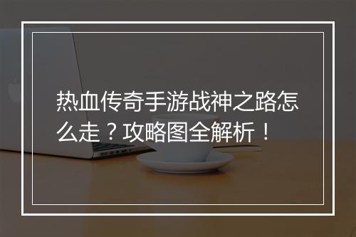 热血传奇手游战神之路怎么走？攻略图全解析！