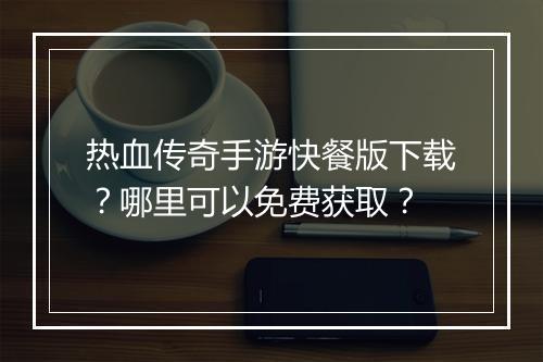 热血传奇手游快餐版下载？哪里可以免费获取？