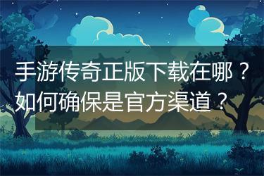 手游传奇正版下载在哪？如何确保是官方渠道？