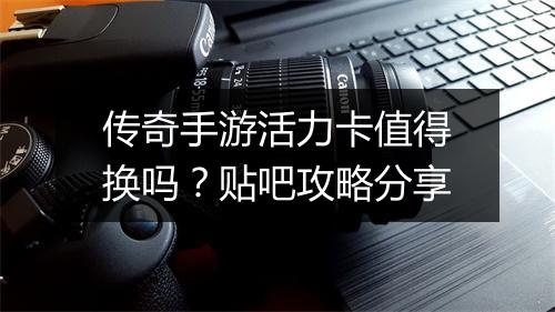 传奇手游活力卡值得换吗？贴吧攻略分享
