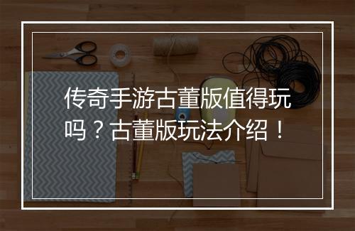 传奇手游古董版值得玩吗？古董版玩法介绍！