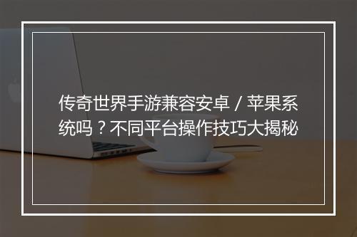 传奇世界手游兼容安卓／苹果系统吗？不同平台操作技巧大揭秘