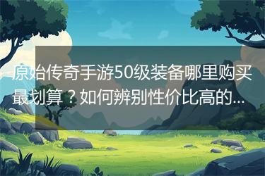 原始传奇手游50级装备哪里购买最划算？如何辨别性价比高的装备？
