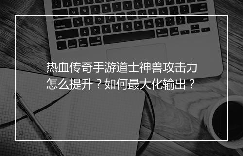 热血传奇手游道士神兽攻击力怎么提升？如何最大化输出？