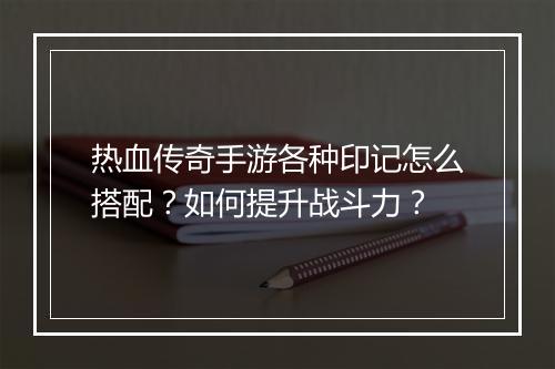 热血传奇手游各种印记怎么搭配？如何提升战斗力？