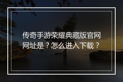 传奇手游荣耀典藏版官网网址是？怎么进入下载？