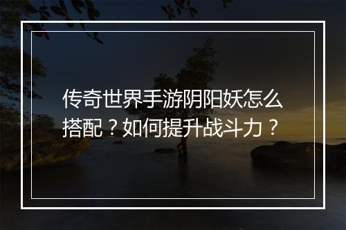 传奇世界手游阴阳妖怎么搭配？如何提升战斗力？