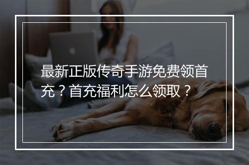 最新正版传奇手游免费领首充？首充福利怎么领取？