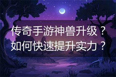传奇手游神兽升级？如何快速提升实力？