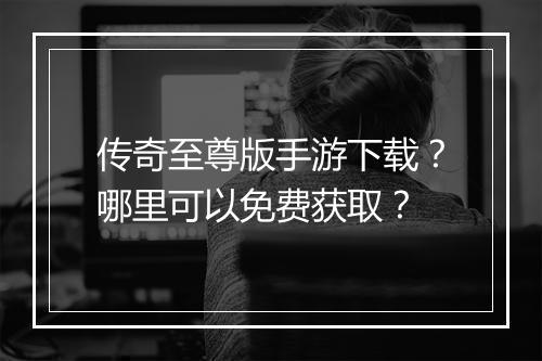 传奇至尊版手游下载？哪里可以免费获取？
