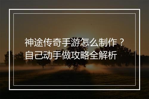 神途传奇手游怎么制作？自己动手做攻略全解析
