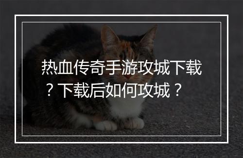 热血传奇手游攻城下载？下载后如何攻城？
