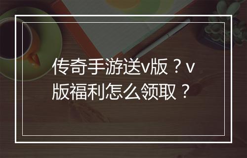 传奇手游送v版？v版福利怎么领取？