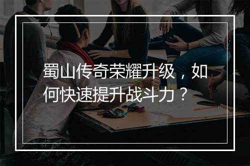 蜀山传奇荣耀升级，如何快速提升战斗力？