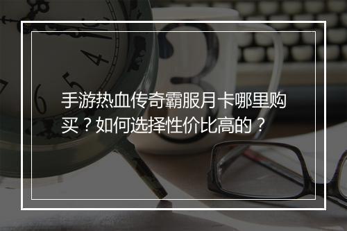手游热血传奇霸服月卡哪里购买？如何选择性价比高的？