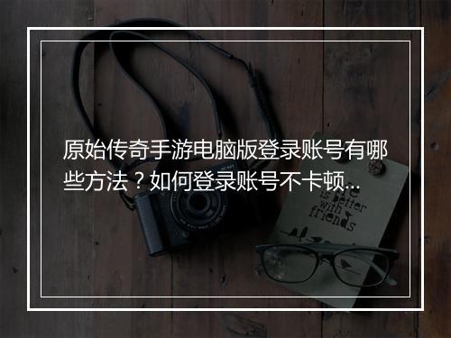 原始传奇手游电脑版登录账号有哪些方法？如何登录账号不卡顿？