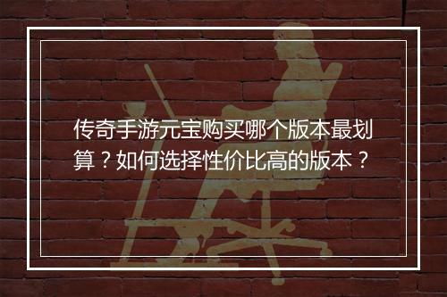 传奇手游元宝购买哪个版本最划算？如何选择性价比高的版本？