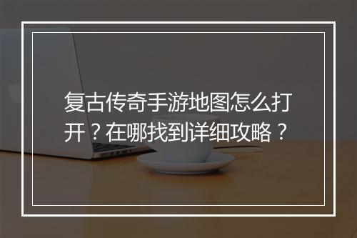 复古传奇手游地图怎么打开？在哪找到详细攻略？