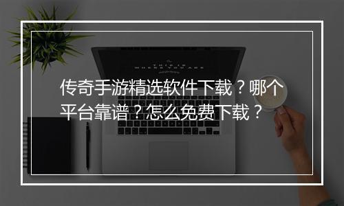 传奇手游精选软件下载？哪个平台靠谱？怎么免费下载？