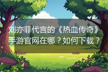 刘亦菲代言的《热血传奇》手游官网在哪？如何下载？