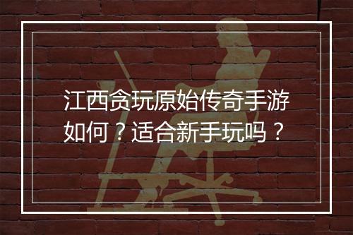 江西贪玩原始传奇手游如何？适合新手玩吗？