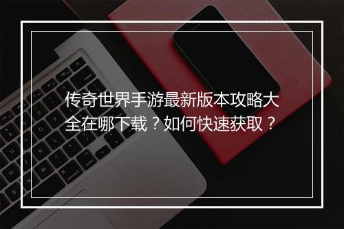 传奇世界手游最新版本攻略大全在哪下载？如何快速获取？