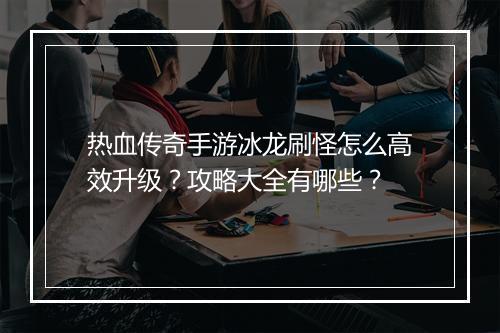 热血传奇手游冰龙刷怪怎么高效升级？攻略大全有哪些？