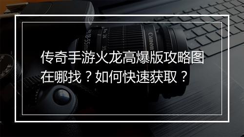 传奇手游火龙高爆版攻略图在哪找？如何快速获取？