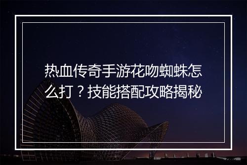 热血传奇手游花吻蜘蛛怎么打？技能搭配攻略揭秘