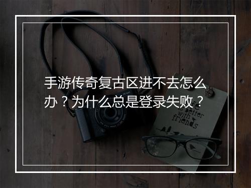手游传奇复古区进不去怎么办？为什么总是登录失败？