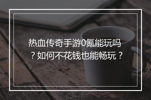 热血传奇手游0氪能玩吗？如何不花钱也能畅玩？