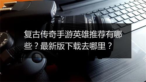 复古传奇手游英雄推荐有哪些？最新版下载去哪里？