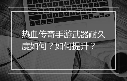 热血传奇手游武器耐久度如何？如何提升？