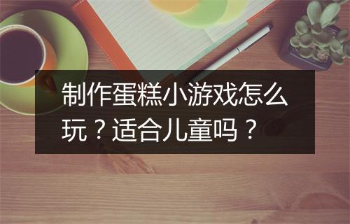制作蛋糕小游戏怎么玩？适合儿童吗？