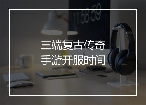 三端复古传奇手游开服时间