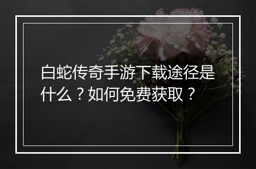 白蛇传奇手游下载途径是什么？如何免费获取？