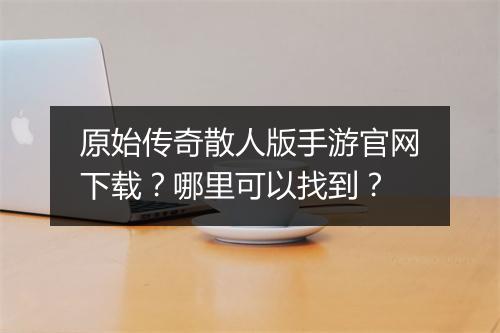原始传奇散人版手游官网下载？哪里可以找到？