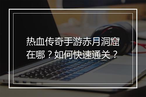 热血传奇手游赤月洞窟在哪？如何快速通关？